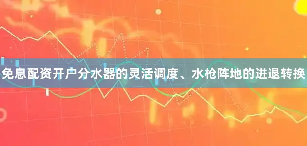 免息配资开户分水器的灵活调度、水枪阵地的进退转换