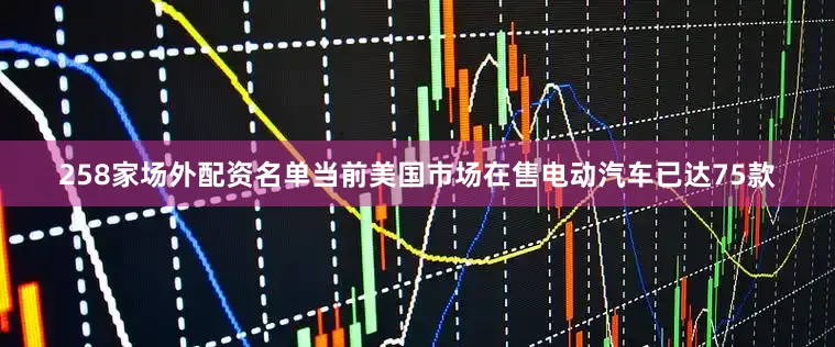 258家场外配资名单当前美国市场在售电动汽车已达75款
