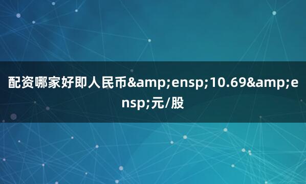 配资哪家好即人民币&ensp;10.69&ensp;元/股