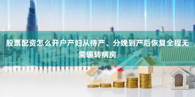 股票配资怎么开户产妇从待产、分娩到产后恢复全程无需辗转病房