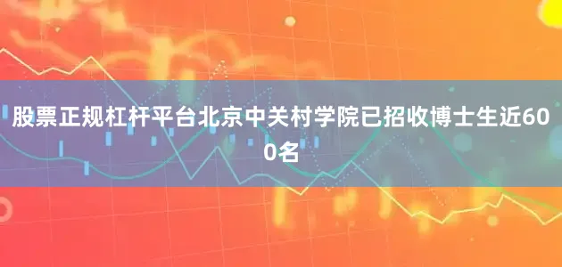 股票正规杠杆平台北京中关村学院已招收博士生近600名