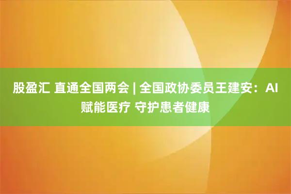 股盈汇 直通全国两会 | 全国政协委员王建安：AI赋能医疗 守护患者健康
