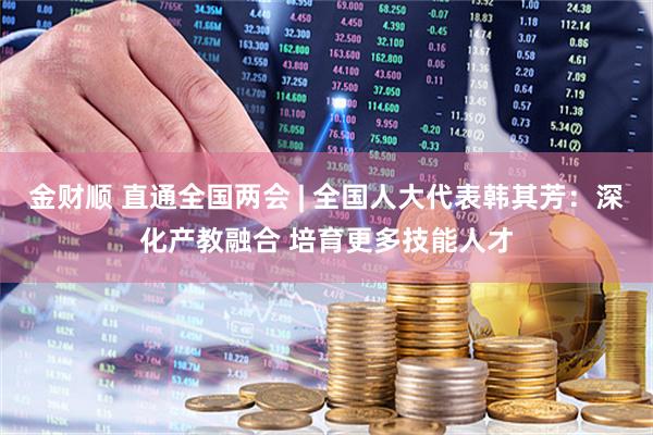 金财顺 直通全国两会 | 全国人大代表韩其芳：深化产教融合 培育更多技能人才