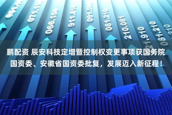 鹏配资 辰安科技定增暨控制权变更事项获国务院国资委、安徽省国资委批复，发展迈入新征程！
