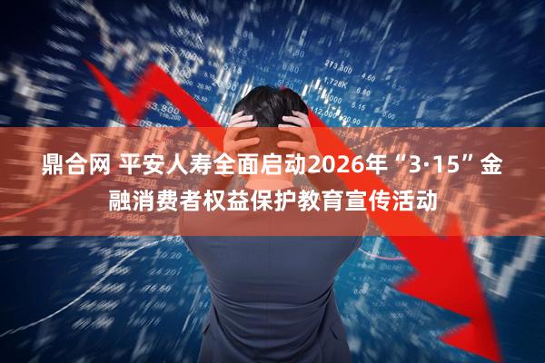 鼎合网 平安人寿全面启动2026年“3·15”金融消费者权益保护教育宣传活动