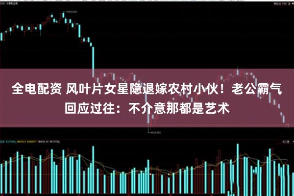 全电配资 风叶片女星隐退嫁农村小伙！老公霸气回应过往：不介意那都是艺术