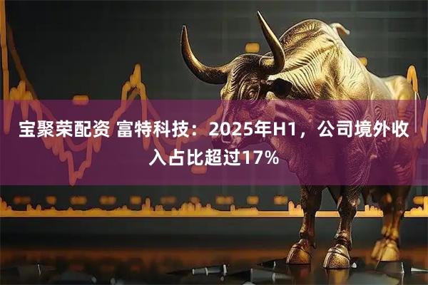 宝聚荣配资 富特科技：2025年H1，公司境外收入占比超过17%