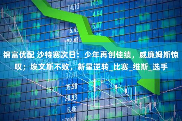 锦富优配 沙特赛次日：少年再创佳绩，威廉姆斯惊叹；埃文斯不败，新星逆转_比赛_维斯_选手