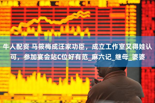 牛人配资 马筱梅成汪家功臣，成立工作室又得娃认可，参加宴会站C位好有范_麻六记_继母_婆婆