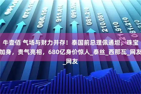 牛壹佰 气场与财力并存！泰国前总理佩通坦，珠宝加身，贵气亮相，680亿身价惊人_泰丝_西那瓦_网友