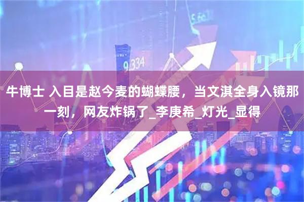 牛博士 入目是赵今麦的蝴蝶腰，当文淇全身入镜那一刻，网友炸锅了_李庚希_灯光_显得