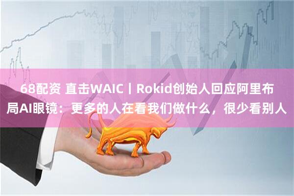 68配资 直击WAIC丨Rokid创始人回应阿里布局AI眼镜：更多的人在看我们做什么，很少看别人