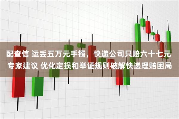 配查信 运丢五万元手镯，快递公司只赔六十七元 专家建议 优化定损和举证规则破解快递理赔困局