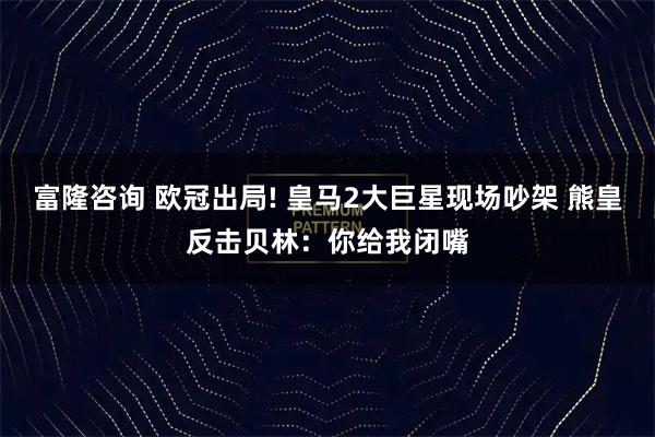 富隆咨询 欧冠出局! 皇马2大巨星现场吵架 熊皇反击贝林：你给我闭嘴