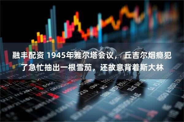 融丰配资 1945年雅尔塔会议， 丘吉尔烟瘾犯了急忙抽出一根雪茄，还故意背着斯大林