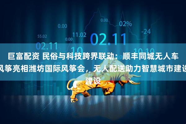 巨富配资 民俗与科技跨界联动：顺丰同城无人车风筝亮相潍坊国际风筝会，无人配送助力智慧城市建设