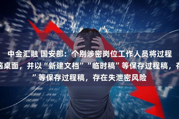 中金汇融 国安部：个别涉密岗位工作人员将过程稿随意存在电脑桌面，并以“新建文档”“临时稿”等保存过程稿，存在失泄密风险