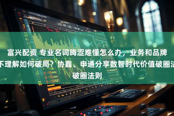 富兴配资 专业名词晦涩难懂怎么办，业务和品牌互不理解如何破局？协鑫、申通分享数智时代价值破圈法则