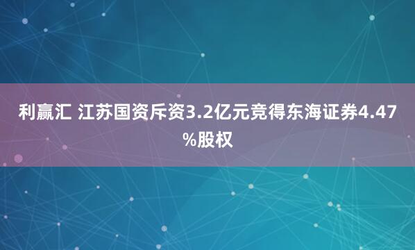 利赢汇 江苏国资斥资3.2亿元竞得东海证券4.47%股权