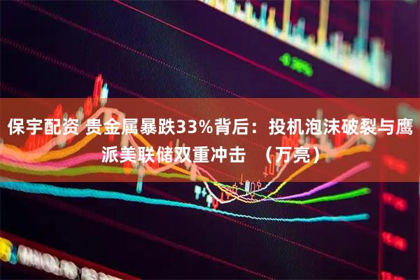 保宇配资 贵金属暴跌33%背后：投机泡沫破裂与鹰派美联储双重冲击  （万亮）