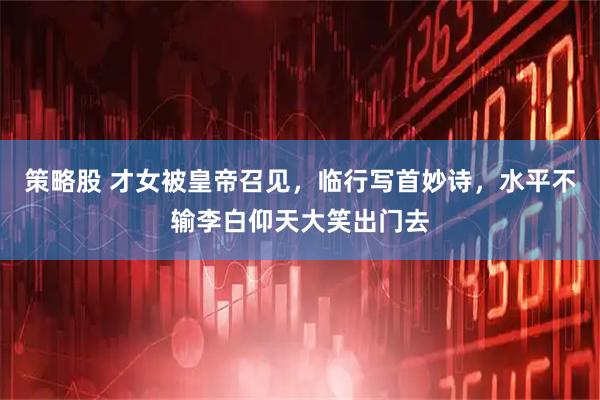 策略股 才女被皇帝召见,临行写首妙诗,水平不输李白仰天大笑出门去