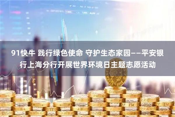 91快牛 践行绿色使命 守护生态家园——平安银行上海分行开展世界环境日主题志愿活动