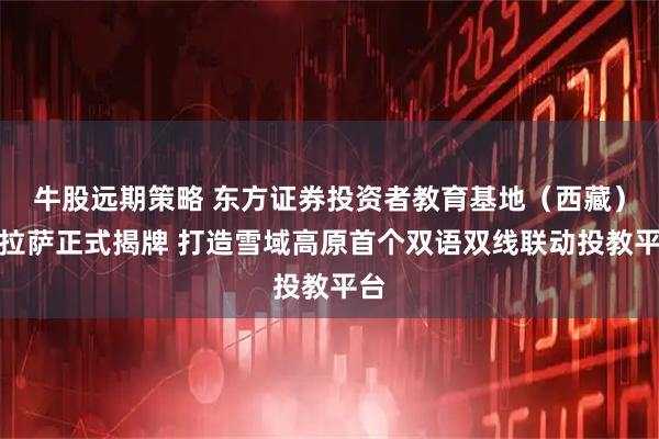 牛股远期策略 东方证券投资者教育基地（西藏）在拉萨正式揭牌 打造雪域高原首个双语双线联动投教平台