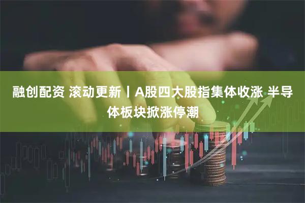 融创配资 滚动更新丨A股四大股指集体收涨 半导体板块掀涨停潮