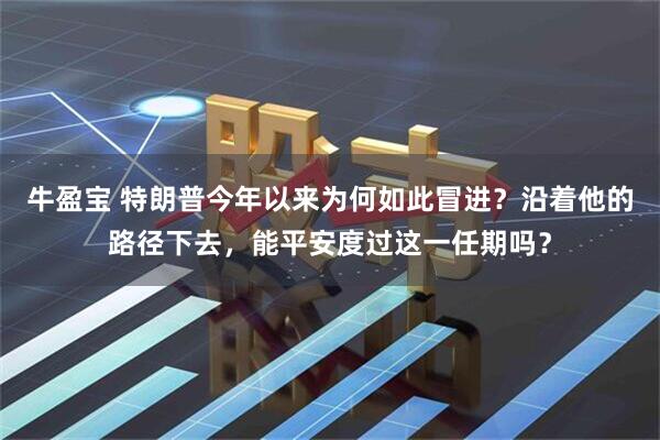 牛盈宝 特朗普今年以来为何如此冒进？沿着他的路径下去，能平安度过这一任期吗？