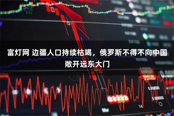 富灯网 边疆人口持续枯竭,俄罗斯不得不向中国敞开远东大门