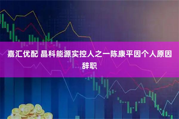 嘉汇优配 晶科能源实控人之一陈康平因个人原因辞职