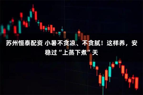 苏州恒泰配资 小暑不贪凉、不贪腻！这样养，安稳过“上蒸下煮”天