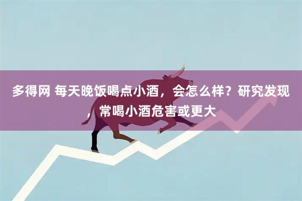 多得网 每天晚饭喝点小酒，会怎么样？研究发现，常喝小酒危害或更大