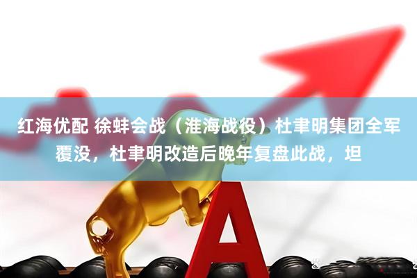 红海优配 徐蚌会战(淮海战役)杜聿明集团全军覆没,杜聿明改造后晚年复盘此战,坦
