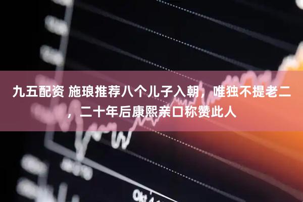 九五配资 施琅推荐八个儿子入朝，唯独不提老二，二十年后康熙亲口称赞此人