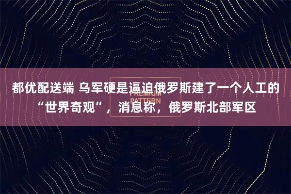 都优配送端 乌军硬是逼迫俄罗斯建了一个人工的“世界奇观”，消息称，俄罗斯北部军区