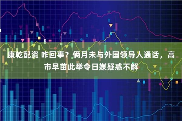 康乾配资 咋回事?俩月未与外国领导人通话,高市早苗此举令日媒疑惑不解