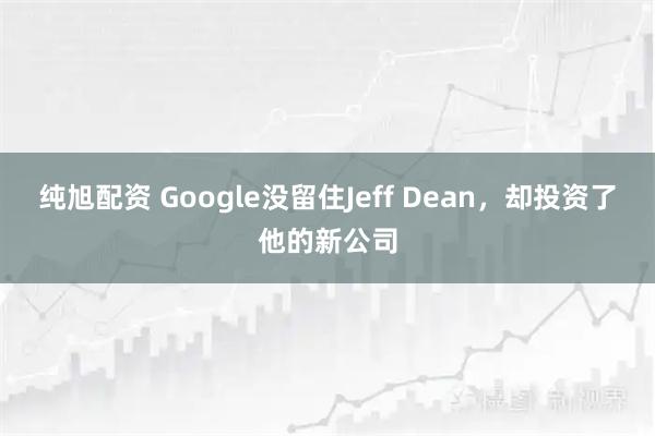 纯旭配资 Google没留住Jeff Dean，却投资了他的新公司