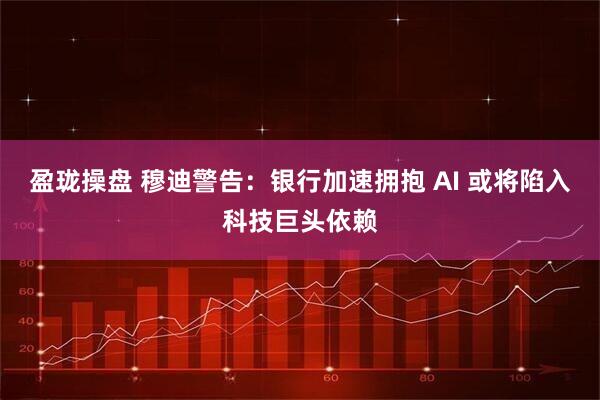 盈珑操盘 穆迪警告：银行加速拥抱 AI 或将陷入科技巨头依赖