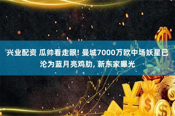 兴业配资 瓜帅看走眼! 曼城7000万欧中场妖星已沦为蓝月亮鸡肋, 新东家曝光