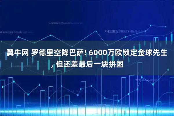 翼牛网 罗德里空降巴萨! 6000万欧锁定金球先生, 但还差最后一块拼图