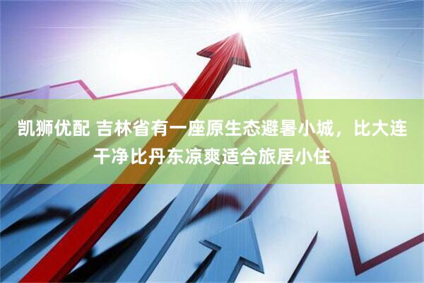 凯狮优配 吉林省有一座原生态避暑小城，比大连干净比丹东凉爽适合旅居小住