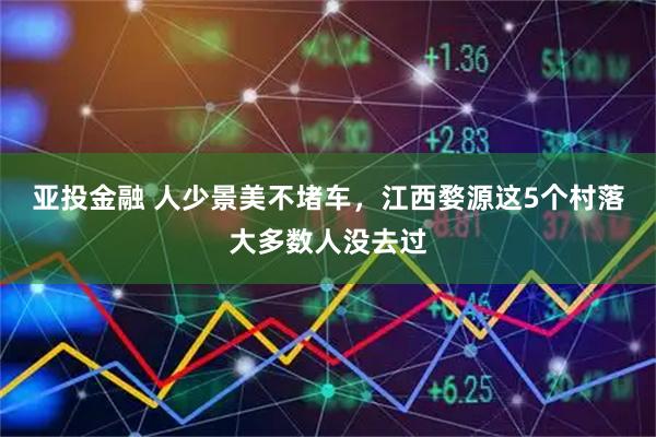 亚投金融 人少景美不堵车，江西婺源这5个村落大多数人没去过
